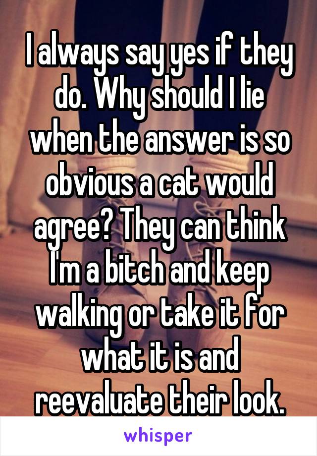 I always say yes if they do. Why should I lie when the answer is so obvious a cat would agree? They can think I'm a bitch and keep walking or take it for what it is and reevaluate their look.