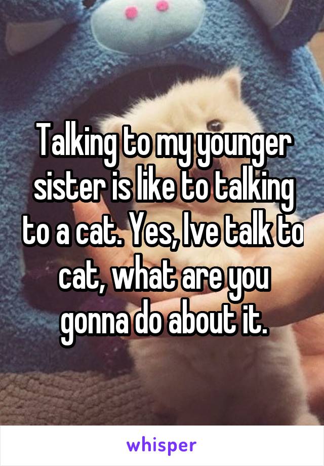 Talking to my younger sister is like to talking to a cat. Yes, Ive talk to cat, what are you gonna do about it.