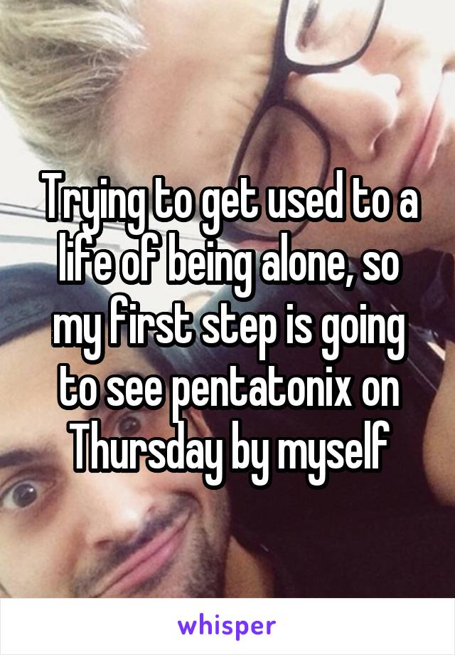 Trying to get used to a life of being alone, so my first step is going to see pentatonix on Thursday by myself