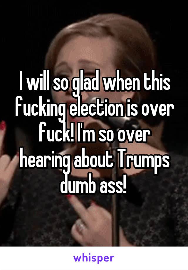 I will so glad when this fucking election is over fuck! I'm so over hearing about Trumps dumb ass! 