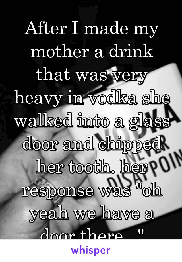 After I made my mother a drink that was very heavy in vodka she walked into a glass door and chipped her tooth. her response was "oh yeah we have a door there..."