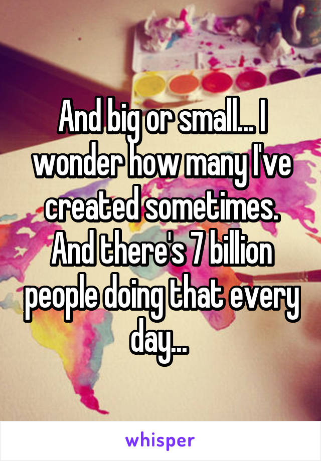 And big or small... I wonder how many I've created sometimes. And there's 7 billion people doing that every day... 