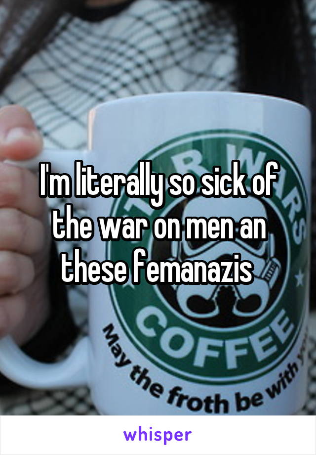 I'm literally so sick of the war on men an these femanazis 