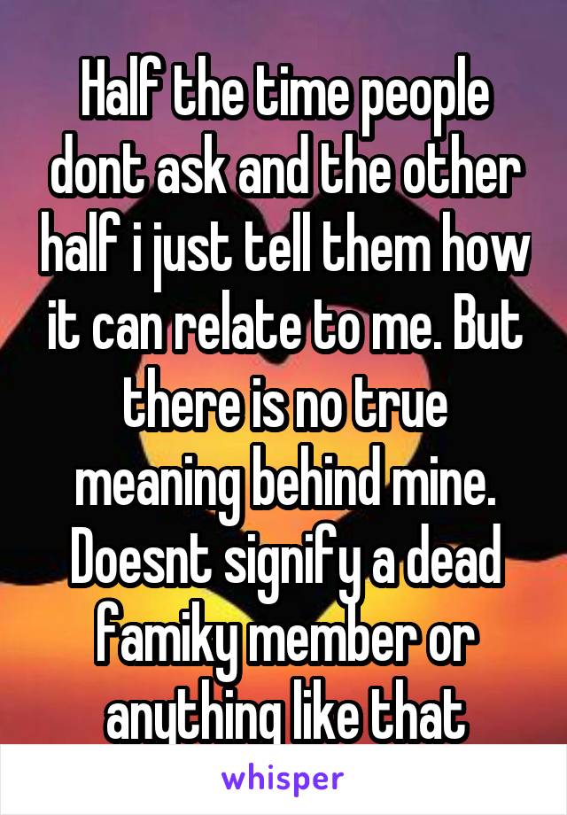 Half the time people dont ask and the other half i just tell them how it can relate to me. But there is no true meaning behind mine. Doesnt signify a dead famiky member or anything like that
