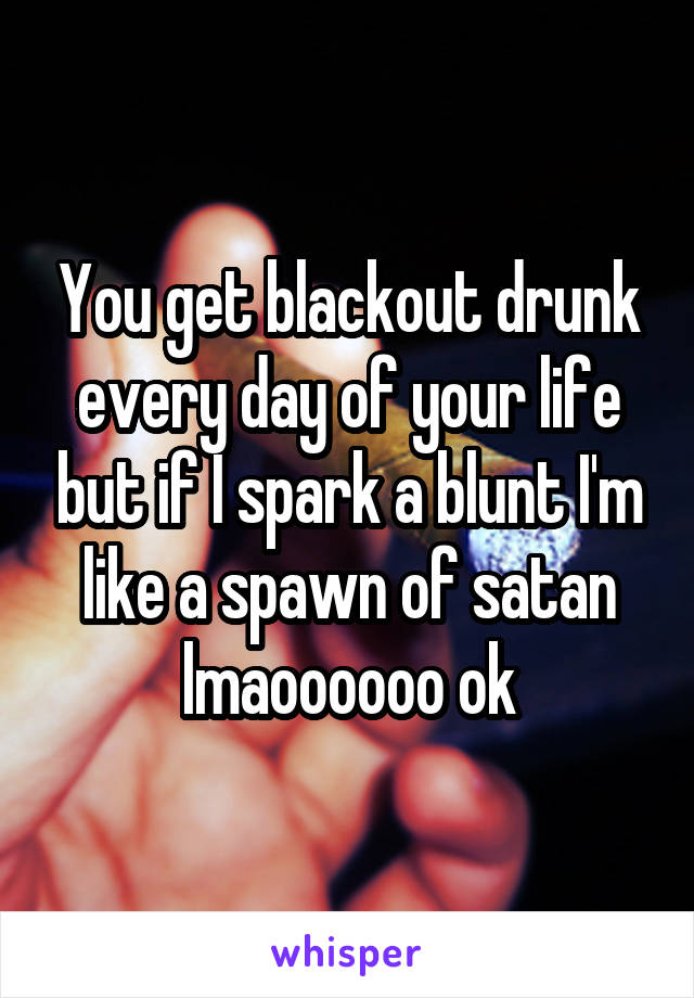 You get blackout drunk every day of your life but if I spark a blunt I'm like a spawn of satan lmaoooooo ok