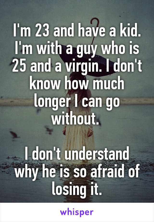 I'm 23 and have a kid.
I'm with a guy who is 25 and a virgin. I don't know how much longer I can go without. 

I don't understand why he is so afraid of losing it.