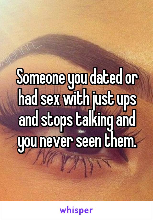 Someone you dated or had sex with just ups and stops talking and you never seen them.