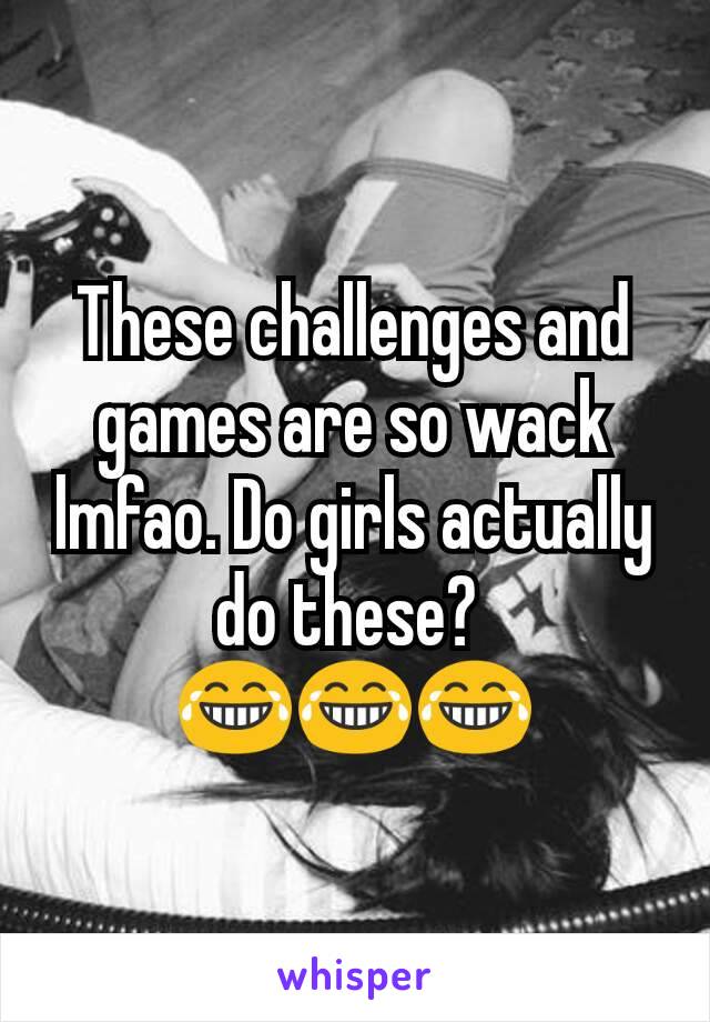 These challenges and games are so wack lmfao. Do girls actually do these? 
😂😂😂
