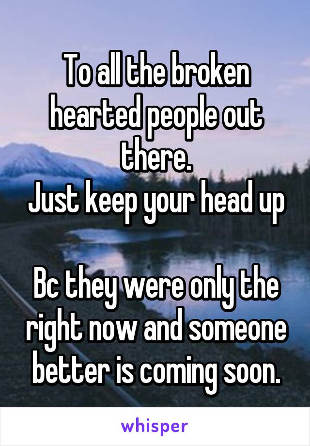 To all the broken hearted people out there.
Just keep your head up 
Bc they were only the right now and someone better is coming soon.