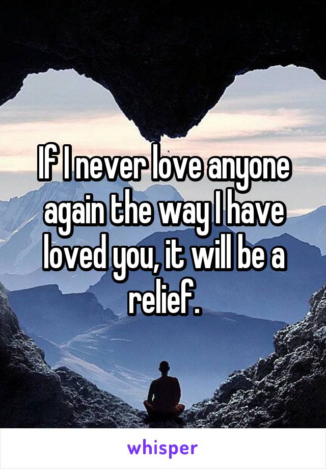 If I never love anyone again the way I have loved you, it will be a relief.