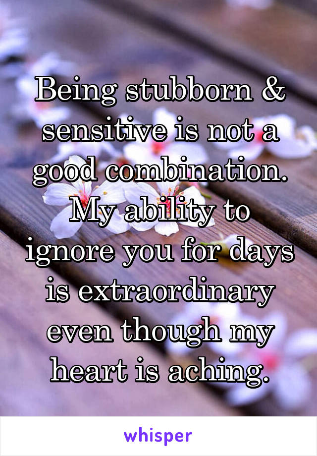 Being stubborn & sensitive is not a good combination.
My ability to ignore you for days is extraordinary even though my heart is aching.