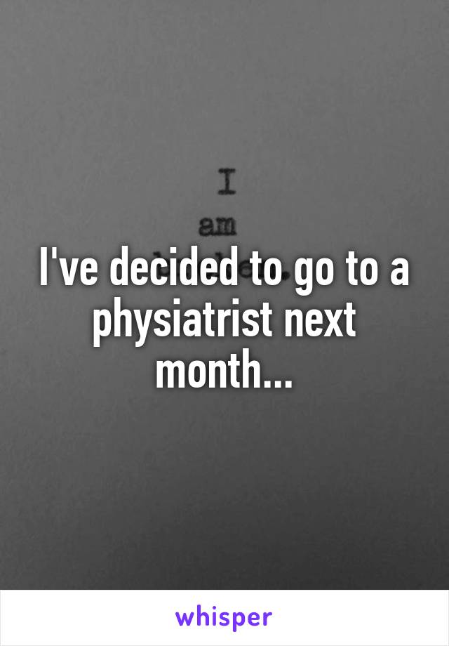 I've decided to go to a physiatrist next month...
