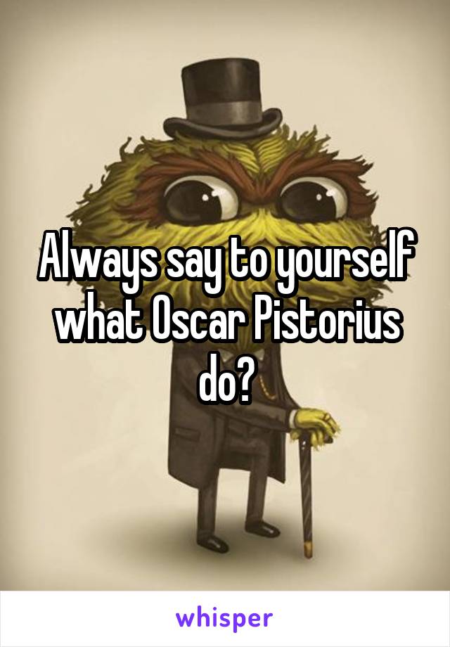 Always say to yourself what Oscar Pistorius do?