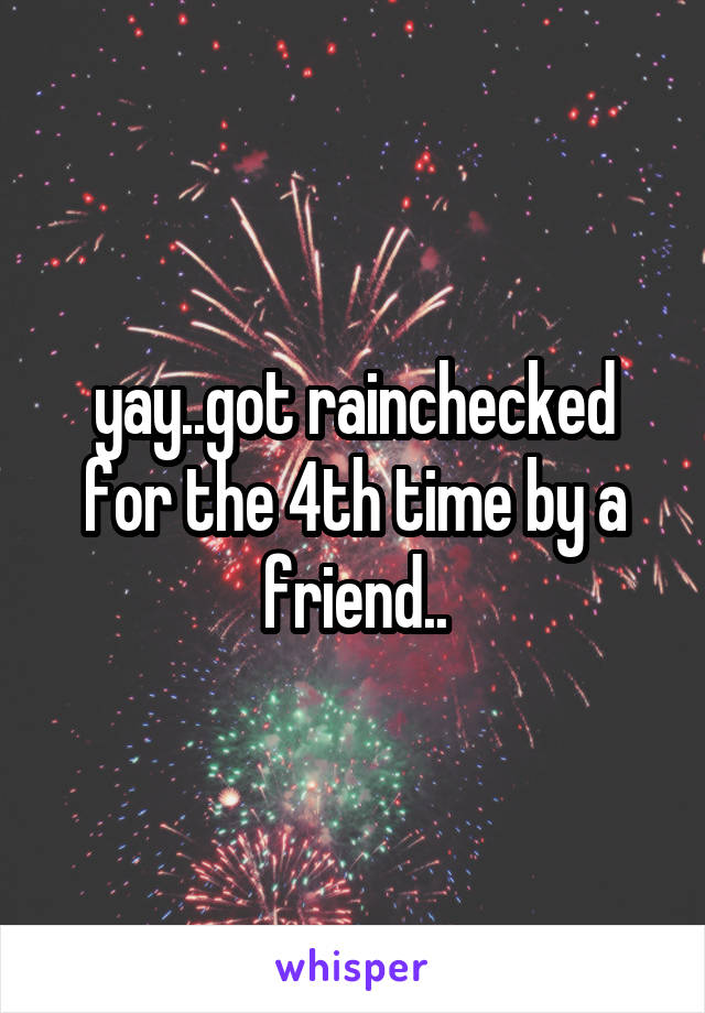 yay..got rainchecked for the 4th time by a friend..