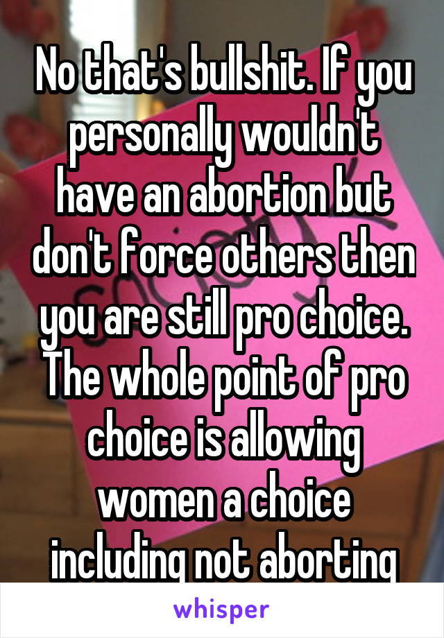 No that's bullshit. If you personally wouldn't have an abortion but don't force others then you are still pro choice. The whole point of pro choice is allowing women a choice including not aborting
