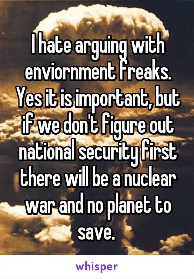 I hate arguing with enviornment freaks. Yes it is important, but if we don't figure out national security first there will be a nuclear war and no planet to save. 
