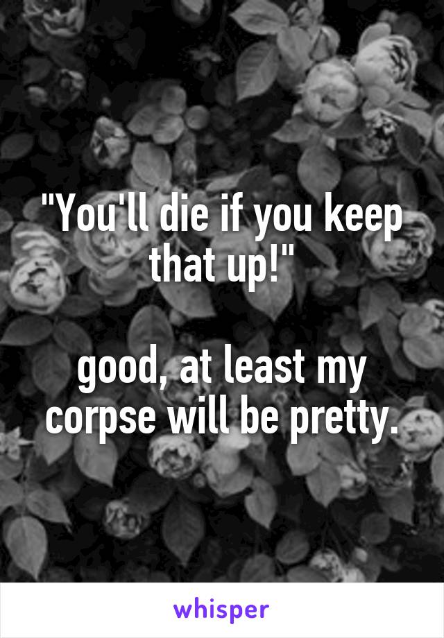"You'll die if you keep that up!"

good, at least my corpse will be pretty.
