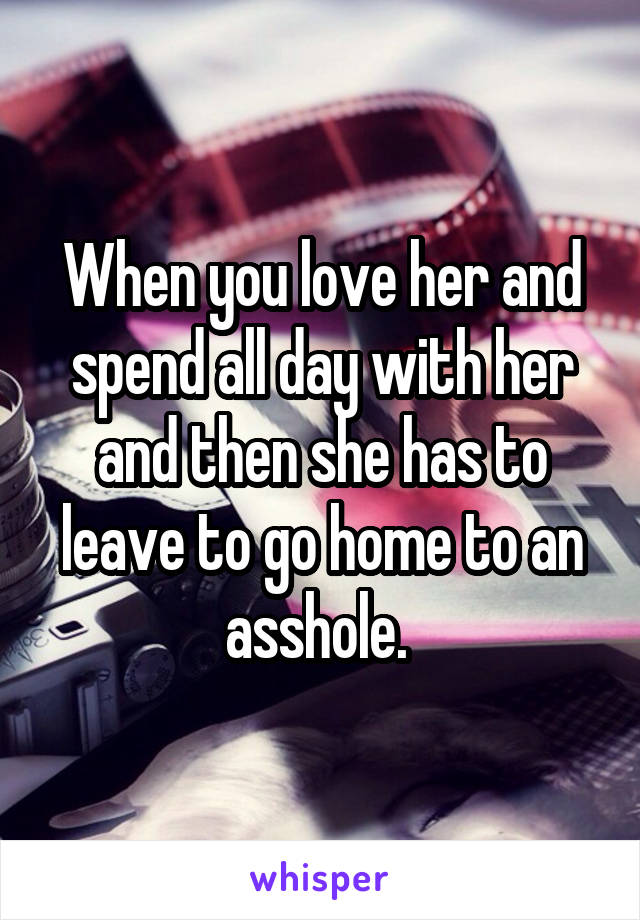 When you love her and spend all day with her and then she has to leave to go home to an asshole. 