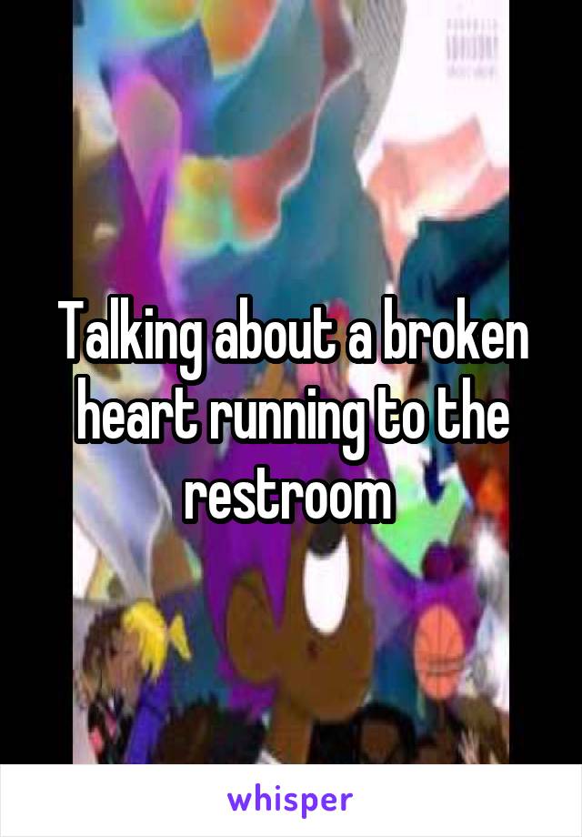 Talking about a broken heart running to the restroom 