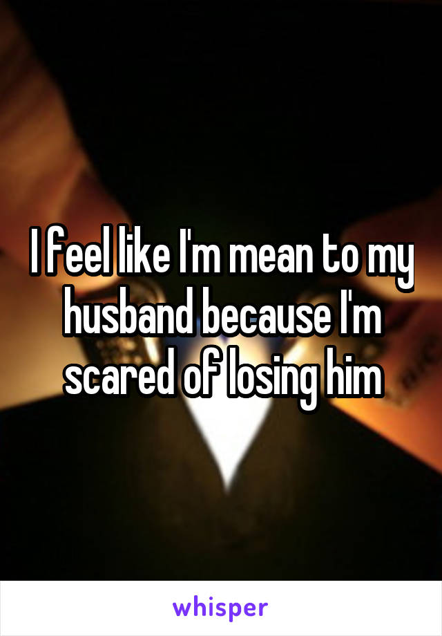 I feel like I'm mean to my husband because I'm scared of losing him