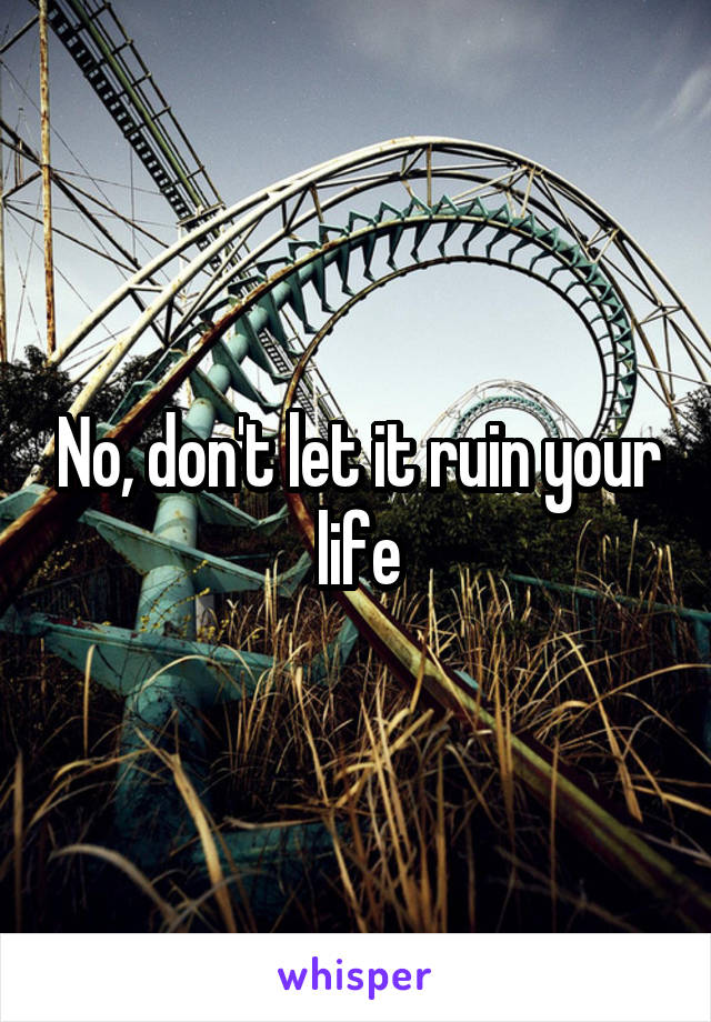 No, don't let it ruin your life