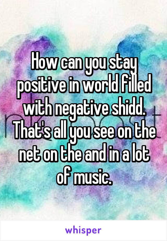 How can you stay positive in world filled with negative shidd. That's all you see on the net on the and in a lot of music.