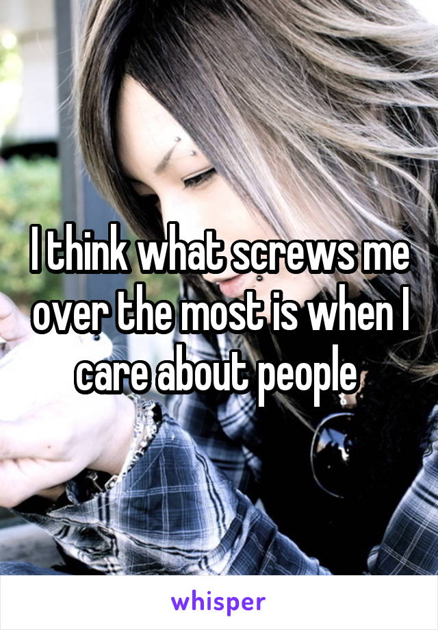 I think what screws me over the most is when I care about people 
