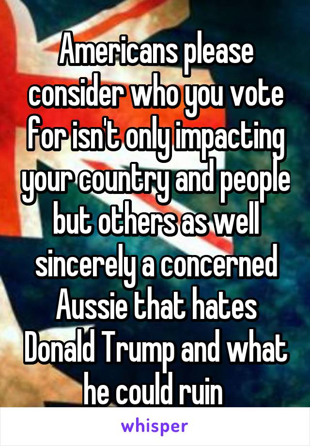 Americans please consider who you vote for isn't only impacting your country and people but others as well sincerely a concerned Aussie that hates Donald Trump and what he could ruin 