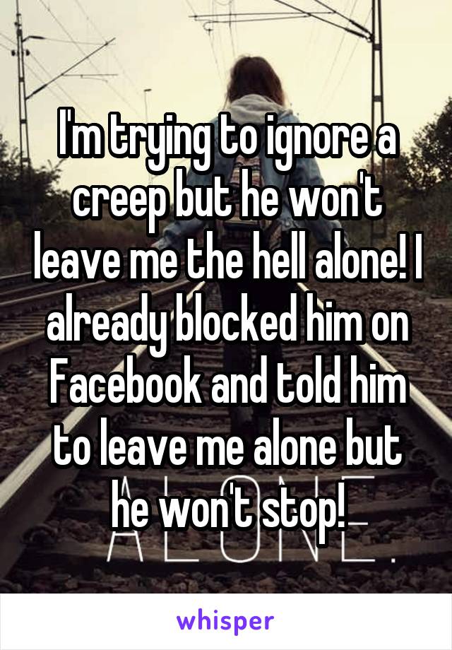 I'm trying to ignore a creep but he won't leave me the hell alone! I already blocked him on Facebook and told him to leave me alone but he won't stop!