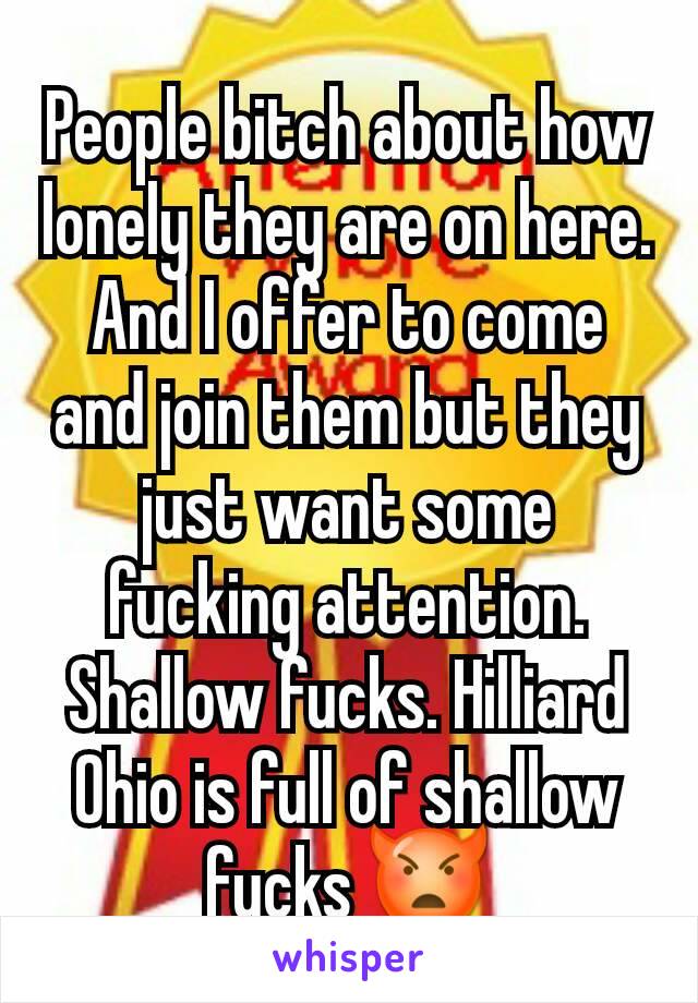 People bitch about how lonely they are on here. And I offer to come and join them but they just want some fucking attention. Shallow fucks. Hilliard Ohio is full of shallow fucks 👿