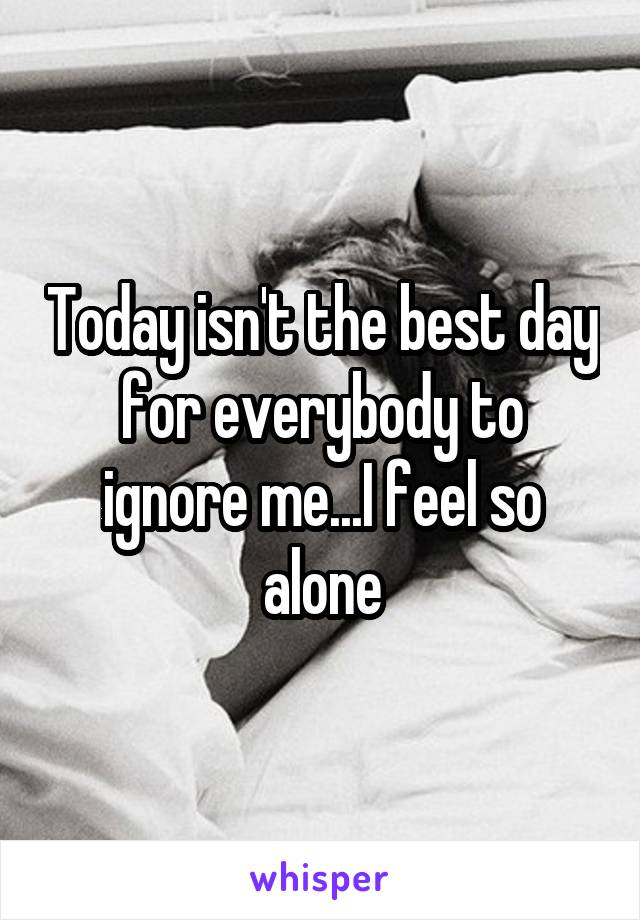 Today isn't the best day for everybody to ignore me...I feel so alone