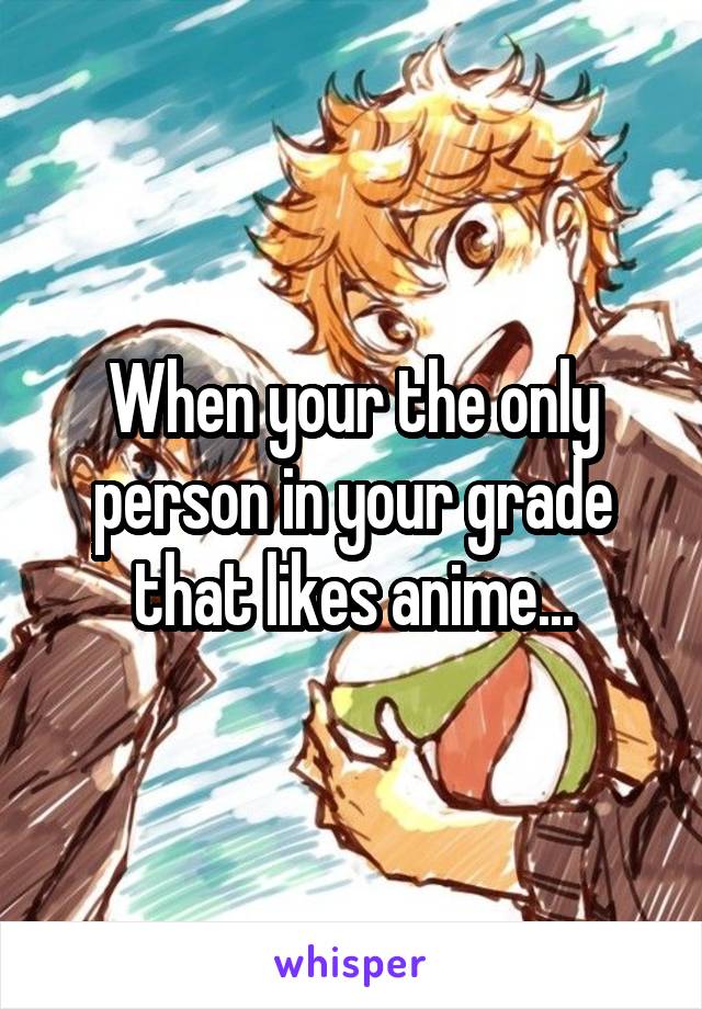 When your the only person in your grade that likes anime...