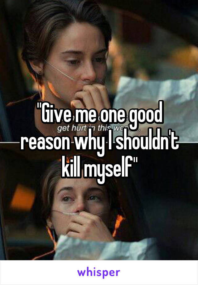"Give me one good reason why I shouldn't kill myself"