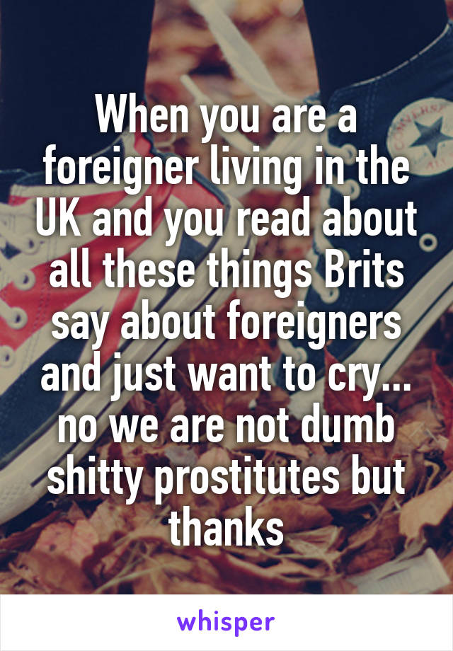 When you are a foreigner living in the UK and you read about all these things Brits say about foreigners and just want to cry... no we are not dumb shitty prostitutes but thanks