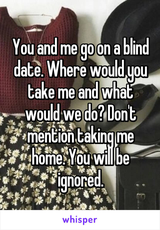 You and me go on a blind date. Where would you take me and what would we do? Don't mention taking me home. You will be ignored.