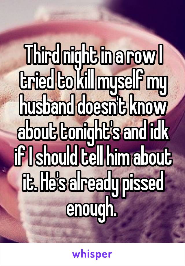 Third night in a row I tried to kill myself my husband doesn't know about tonight's and idk if I should tell him about it. He's already pissed enough. 