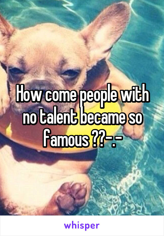 How come people with no talent became so famous ??-.-