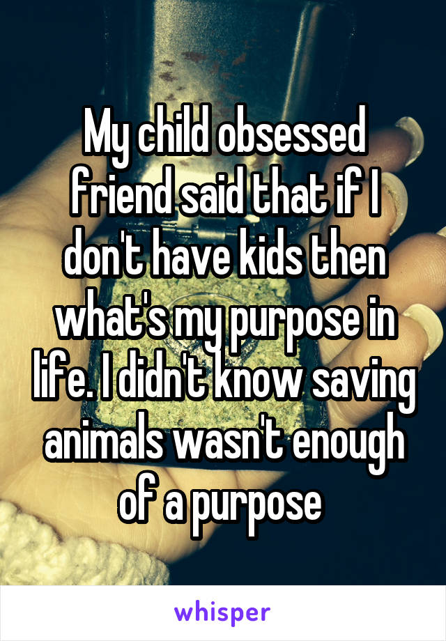 My child obsessed friend said that if I don't have kids then what's my purpose in life. I didn't know saving animals wasn't enough of a purpose 