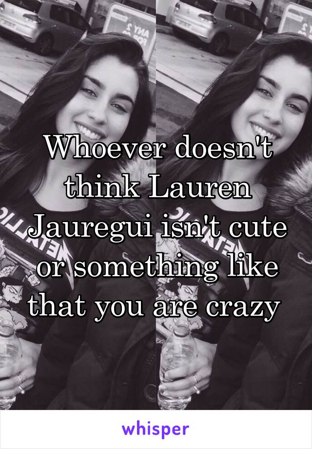 Whoever doesn't think Lauren Jauregui isn't cute or something like that you are crazy 