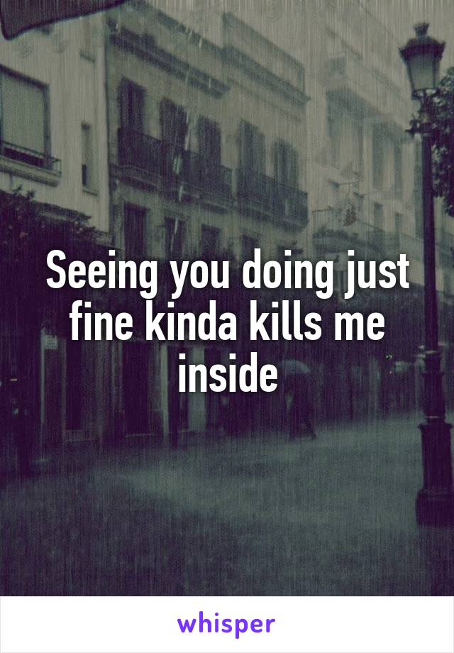 Seeing you doing just fine kinda kills me inside