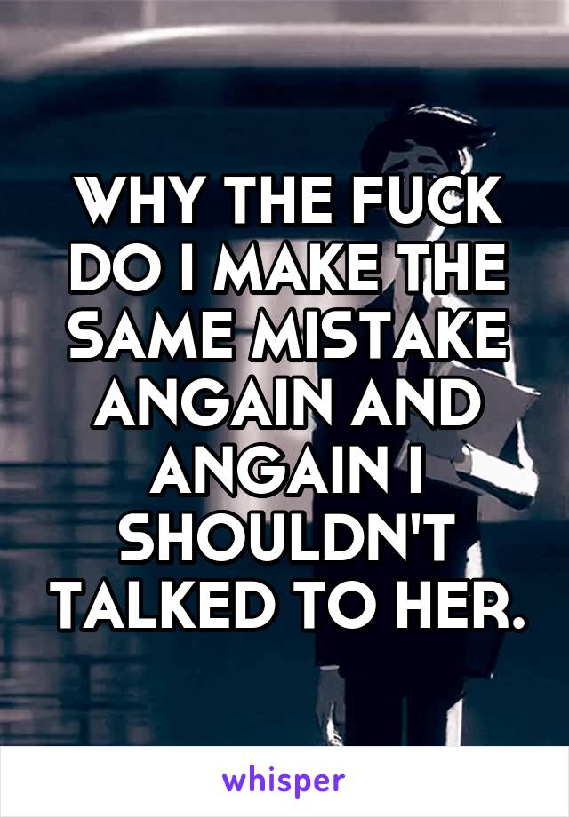 WHY THE FUCK DO I MAKE THE SAME MISTAKE ANGAIN AND ANGAIN I SHOULDN'T TALKED TO HER.