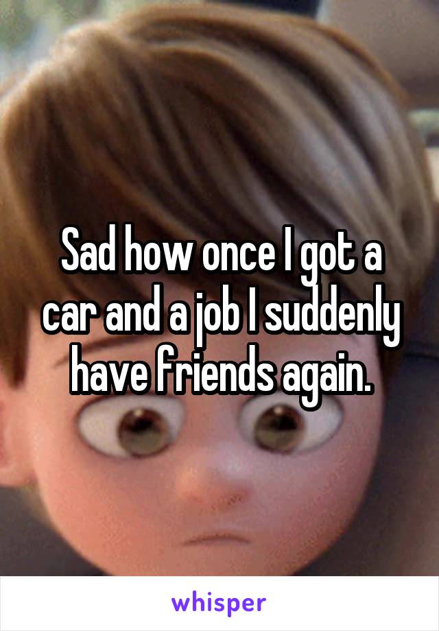Sad how once I got a car and a job I suddenly have friends again.
