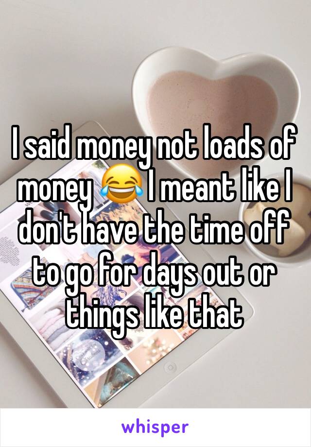 I said money not loads of money 😂 I meant like I don't have the time off to go for days out or things like that 