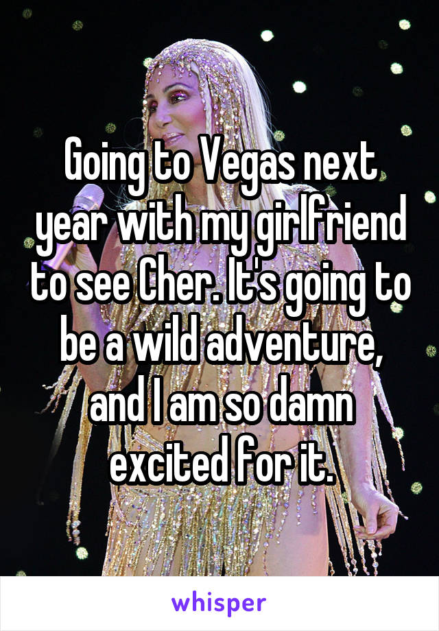 Going to Vegas next year with my girlfriend to see Cher. It's going to be a wild adventure, and I am so damn excited for it.