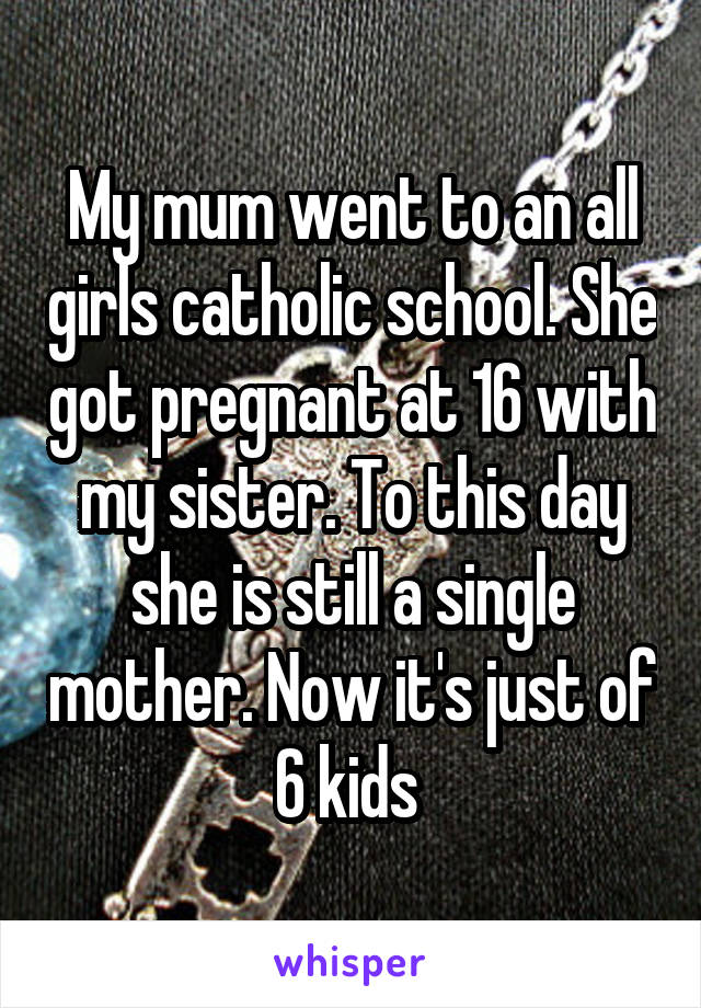 My mum went to an all girls catholic school. She got pregnant at 16 with my sister. To this day she is still a single mother. Now it's just of 6 kids 