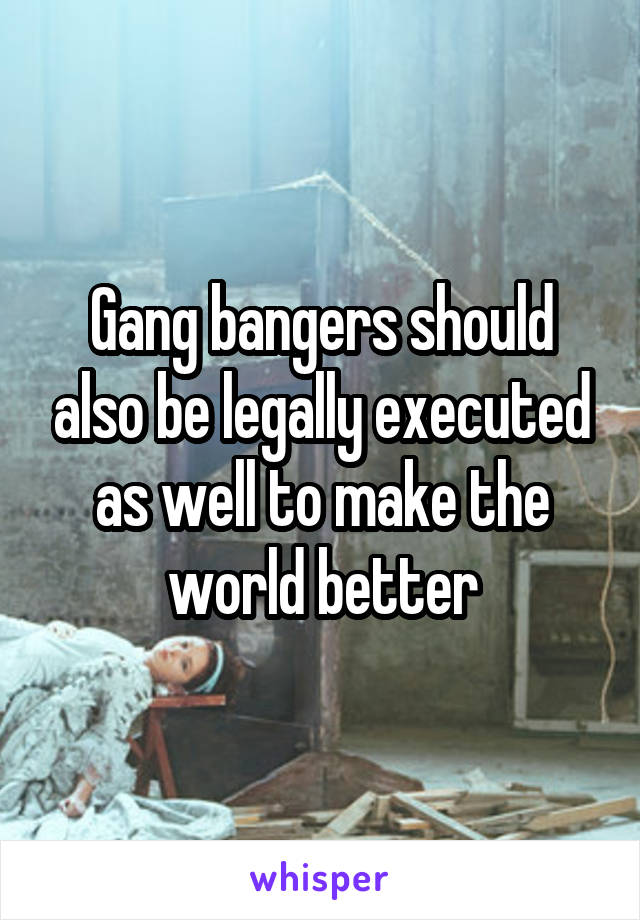 Gang bangers should also be legally executed as well to make the world better