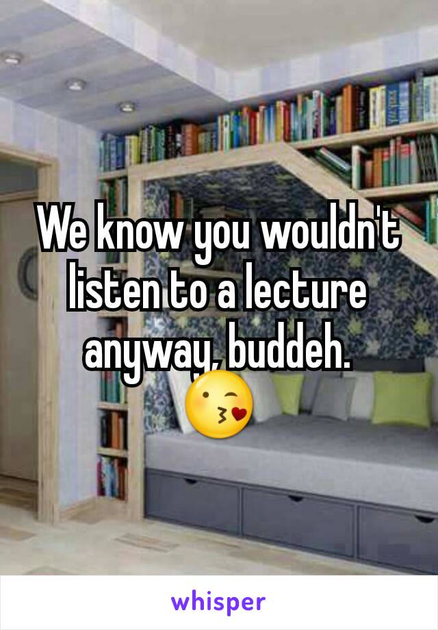 We know you wouldn't listen to a lecture anyway, buddeh.
😘