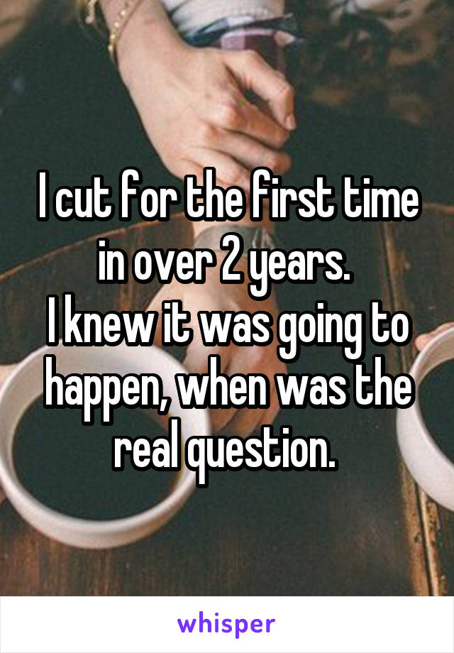 I cut for the first time in over 2 years. 
I knew it was going to happen, when was the real question. 