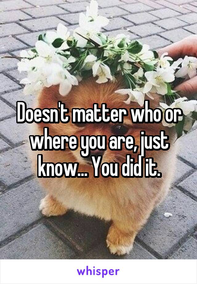 Doesn't matter who or where you are, just know... You did it.