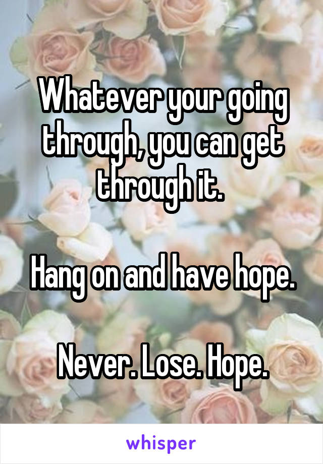Whatever your going through, you can get through it. 

Hang on and have hope.

Never. Lose. Hope.
